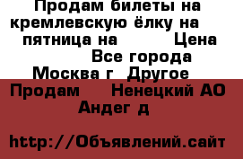 Продам билеты на кремлевскую ёлку на 29.12 пятница на 10.00 › Цена ­ 5 000 - Все города, Москва г. Другое » Продам   . Ненецкий АО,Андег д.